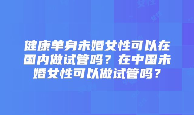 健康单身未婚女性可以在国内做试管吗?在中国未婚女性可以做试管吗?