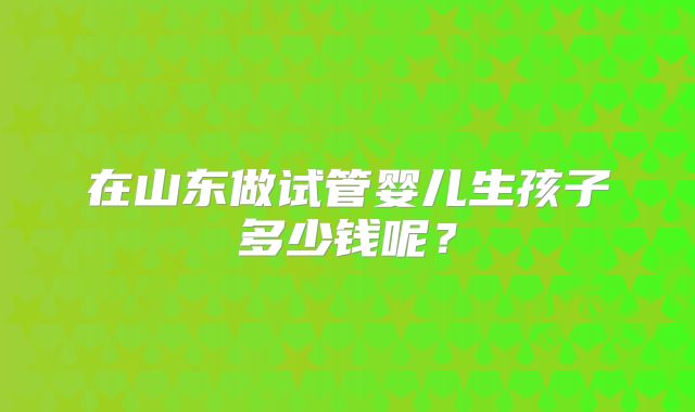 在山东做试管婴儿生孩子多少钱呢？