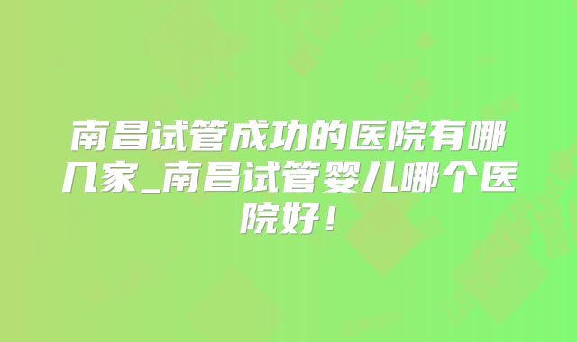 南昌试管成功的医院有哪几家_南昌试管婴儿哪个医院好！