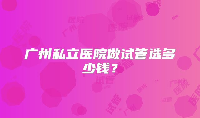 广州私立医院做试管选多少钱？