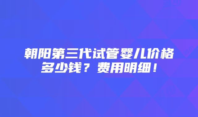 朝阳第三代试管婴儿价格多少钱?费用明细!