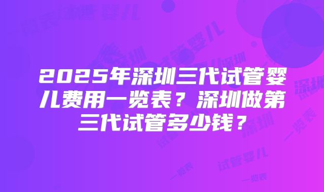 2025年深圳三代试管婴儿费用一览表？深圳做第三代试管多少钱？