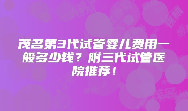 茂名第3代试管婴儿费用一般多少钱?附三代试管医院推荐!