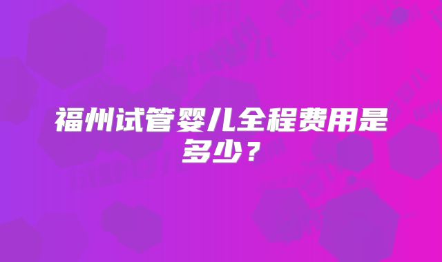 福州试管婴儿全程费用是多少？