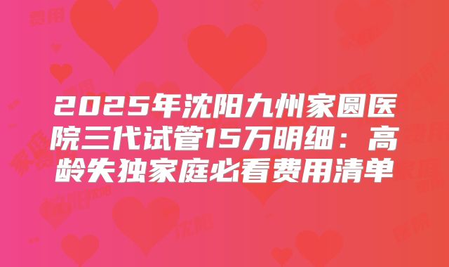 2025年沈阳九州家圆医院三代试管15万明细：高龄失独家庭必看费用清单