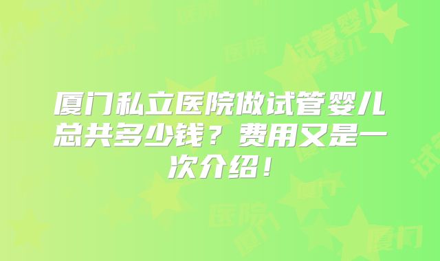 厦门私立医院做试管婴儿总共多少钱?费用又是一次介绍!