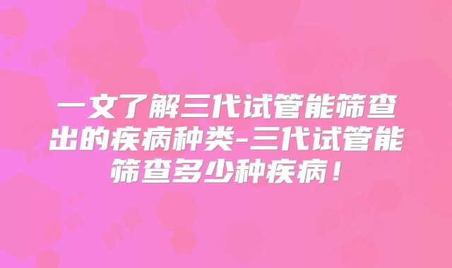 一文了解三代试管能筛查出的疾病种类-三代试管能筛查多少种疾病!