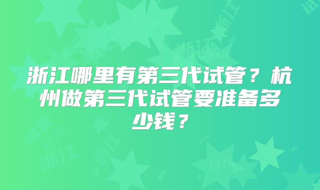 浙江哪里有第三代试管？杭州做第三代试管要准备多少钱？