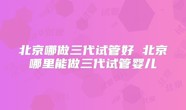 北京哪做三代试管好 北京哪里能做三代试管婴儿