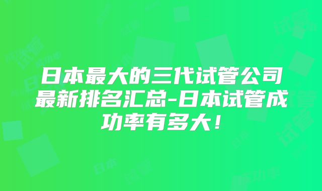 日本最大的三代试管公司最新排名汇总-日本试管成功率有多大!