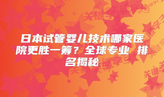 日本试管婴儿技术哪家医院更胜一筹？全球专业 排名揭秘