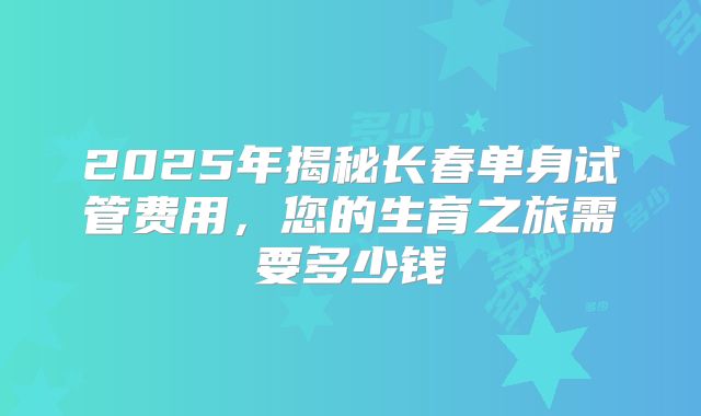 2025年揭秘长春单身试管费用，您的生育之旅需要多少钱