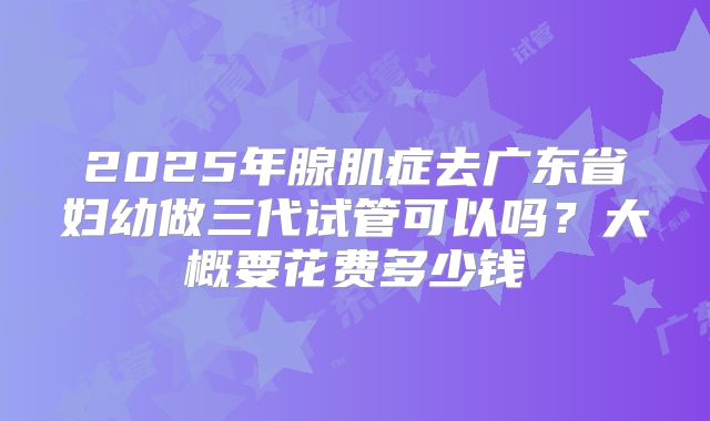 2025年腺肌症去广东省妇幼做三代试管可以吗?大概要花费多少钱