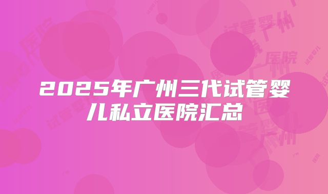 2025年广州三代试管婴儿私立医院汇总