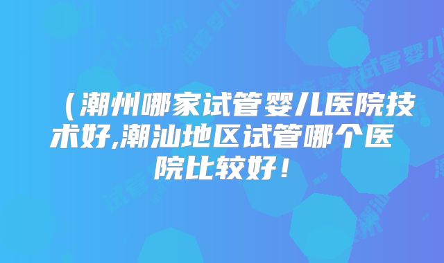 （潮州哪家试管婴儿医院技术好,潮汕地区试管哪个医院比较好！
