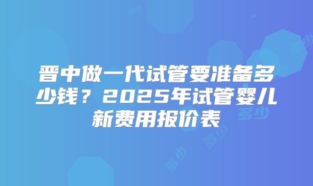 晋中做一代试管要准备多少钱？2025年试管婴儿新费用报价表