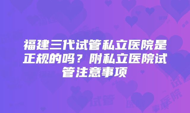 福建三代试管私立医院是正规的吗？附私立医院试管注意事项