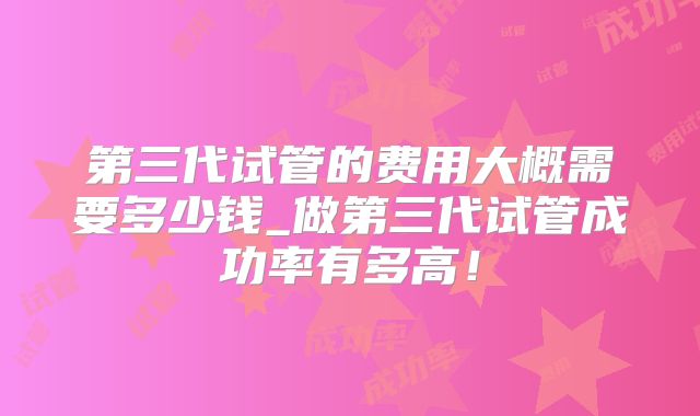 第三代试管的费用大概需要多少钱_做第三代试管成功率有多高！