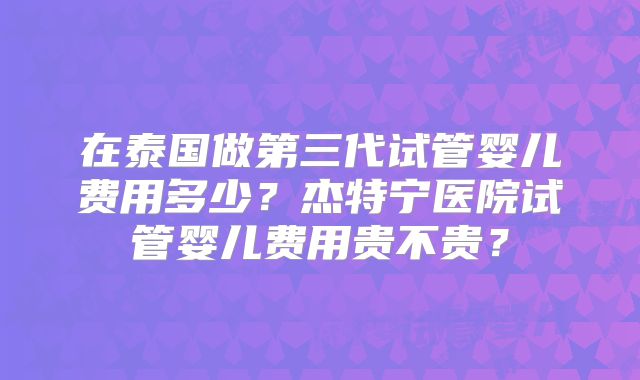 在泰国做第三代试管婴儿费用多少？杰特宁医院试管婴儿费用贵不贵？