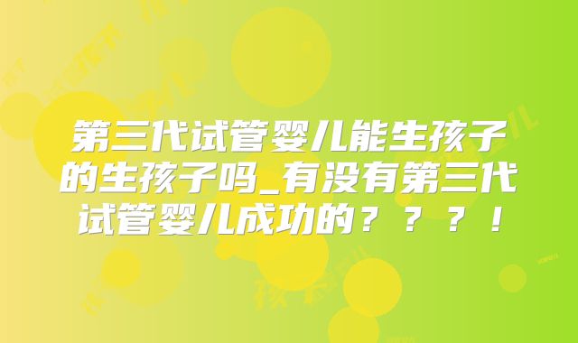第三代试管婴儿能生孩子的生孩子吗_有没有第三代试管婴儿成功的？？？！