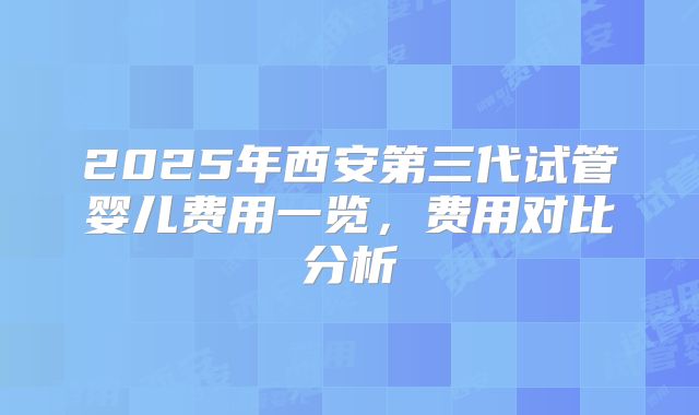 2025年西安第三代试管婴儿费用一览,费用对比分析