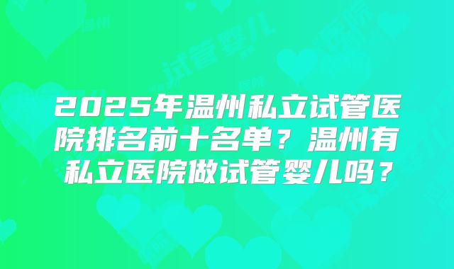 2025年温州私立试管医院排名前十名单?温州有私立医院做试管婴儿吗?