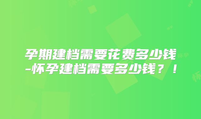 孕期建档需要花费多少钱-怀孕建档需要多少钱？！