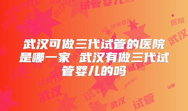 武汉可做三代试管的医院是哪一家 武汉有做三代试管婴儿的吗