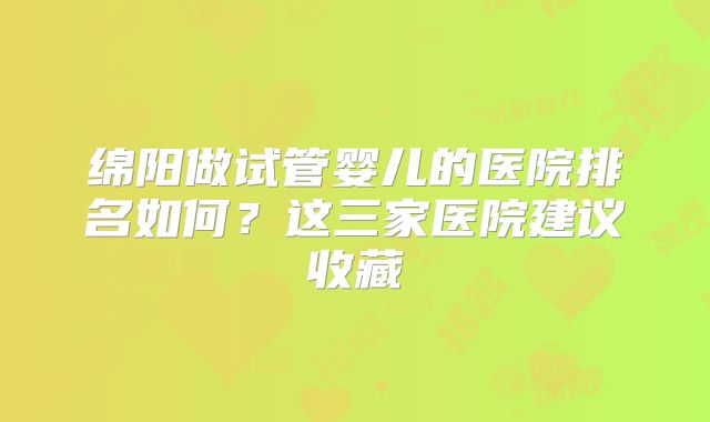 绵阳做试管婴儿的医院排名如何?这三家医院建议收藏