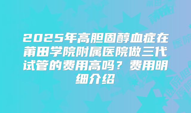 2025年高胆固醇血症在莆田学院附属医院做三代试管的费用高吗？费用明细介绍