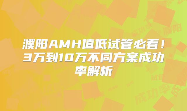 濮阳AMH值低试管必看！3万到10万不同方案成功率解析