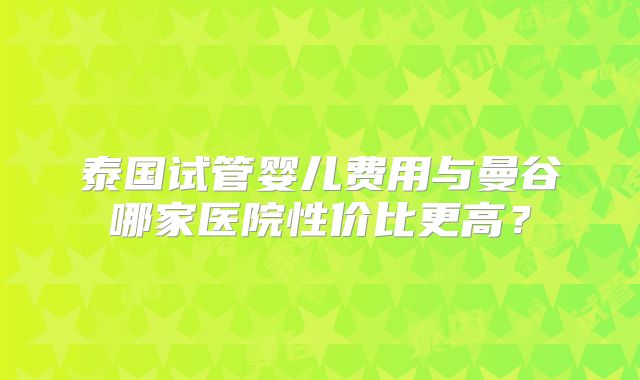 泰国试管婴儿费用与曼谷哪家医院性价比更高？
