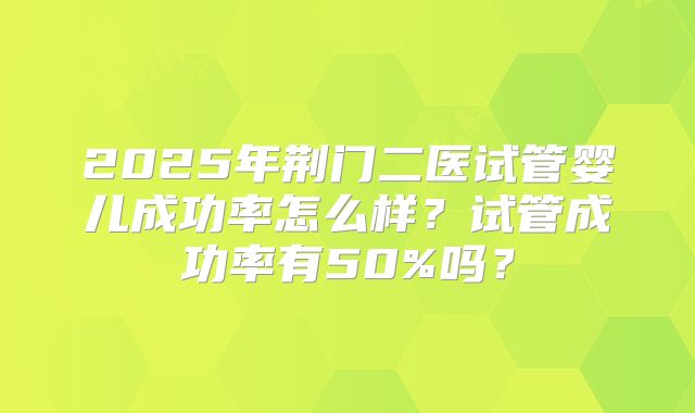 2025年荆门二医试管婴儿成功率怎么样?试管成功率有50%吗?
