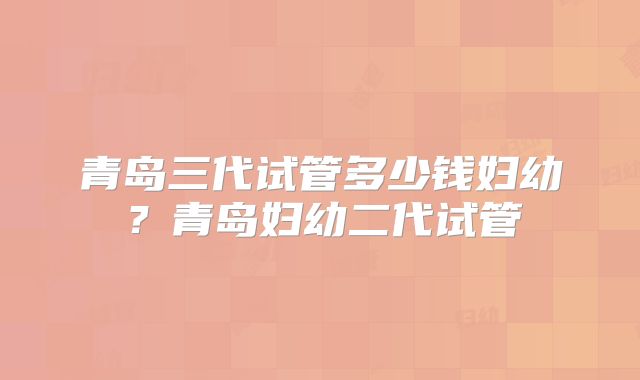 青岛三代试管多少钱妇幼？青岛妇幼二代试管