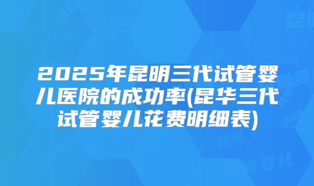 2025年昆明三代试管婴儿医院的成功率(昆华三代试管婴儿花费明细表)