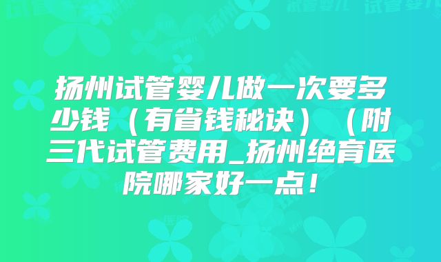 扬州试管婴儿做一次要多少钱(有省钱秘诀)(附三代试管费用_扬州绝育医院哪家好一点!