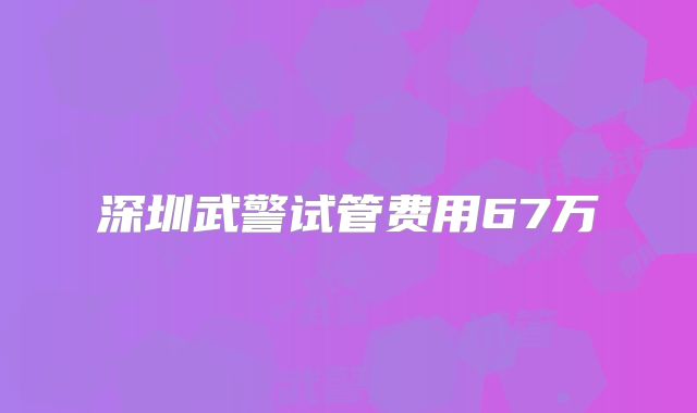 深圳武警试管费用67万