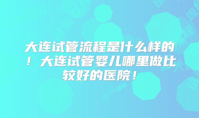 大连试管流程是什么样的!大连试管婴儿哪里做比较好的医院!