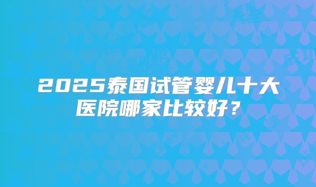 2025泰国试管婴儿十大医院哪家比较好？