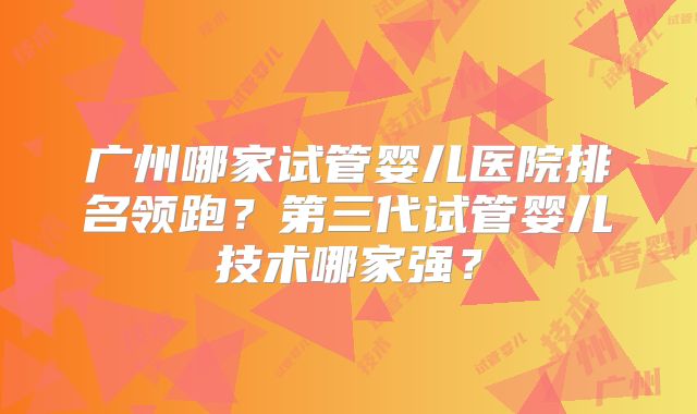 广州哪家试管婴儿医院排名领跑？第三代试管婴儿技术哪家强？