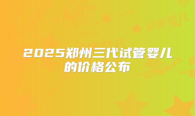 2025郑州三代试管婴儿的价格公布