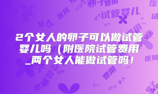 2个女人的卵子可以做试管婴儿吗(附医院试管费用_两个女人能做试管吗!