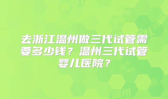 去浙江温州做三代试管需要多少钱?温州三代试管婴儿医院?