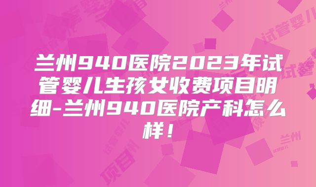兰州940医院2023年试管婴儿生孩女收费项目明细-兰州940医院产科怎么样!