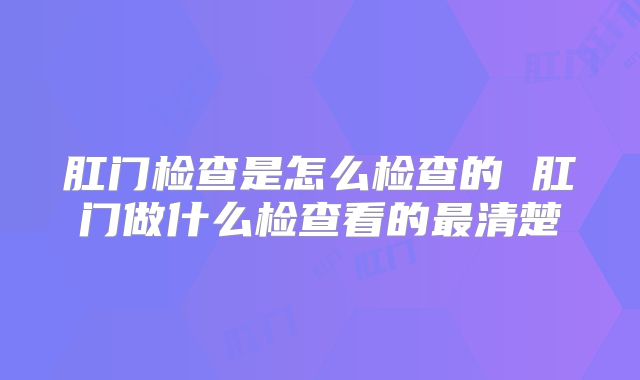肛门检查是怎么检查的 肛门做什么检查看的最清楚
