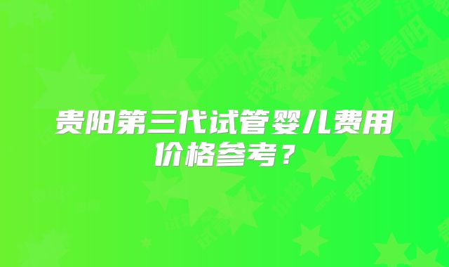 贵阳第三代试管婴儿费用价格参考？