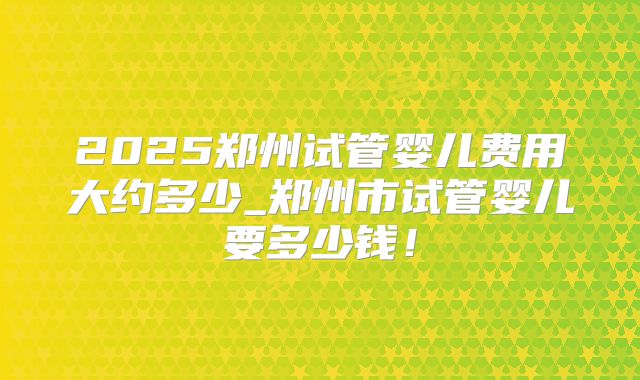 2025郑州试管婴儿费用大约多少_郑州市试管婴儿要多少钱!