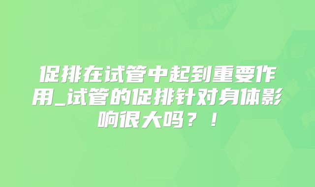 促排在试管中起到重要作用_试管的促排针对身体影响很大吗？！