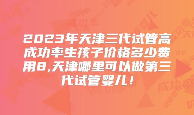 2023年天津三代试管高成功率生孩子价格多少费用8,天津哪里可以做第三代试管婴儿！