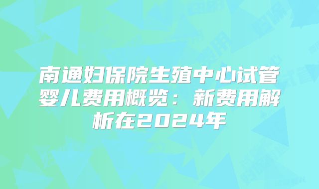 南通妇保院生殖中心试管婴儿费用概览：新费用解析在2024年
